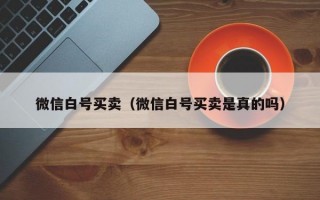微信白号买卖（微信白号买卖是真的吗）